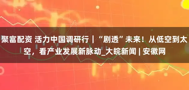 聚富配资 活力中国调研行｜“剧透”未来！从低空到太空，看产业发展新脉动_大皖新闻 | 安徽网