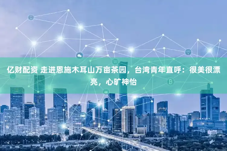 亿财配资 走进恩施木耳山万亩茶园，台湾青年直呼：很美很漂亮，心旷神怡