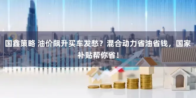 国鑫策略 油价飙升买车发愁？混合动力省油省钱，国家补贴帮你省！