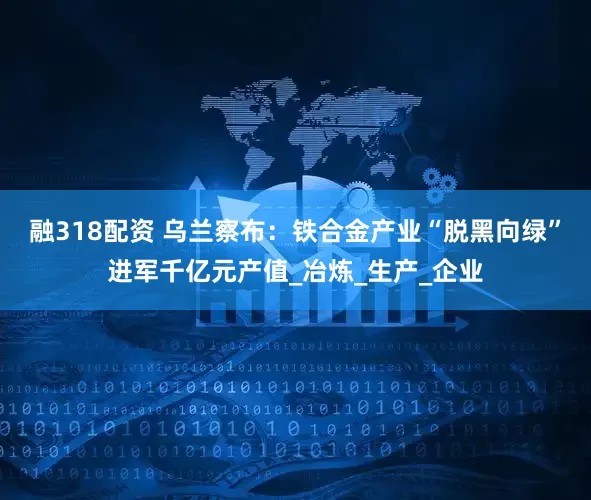 融318配资 乌兰察布：铁合金产业“脱黑向绿”进军千亿元产值_冶炼_生产_企业