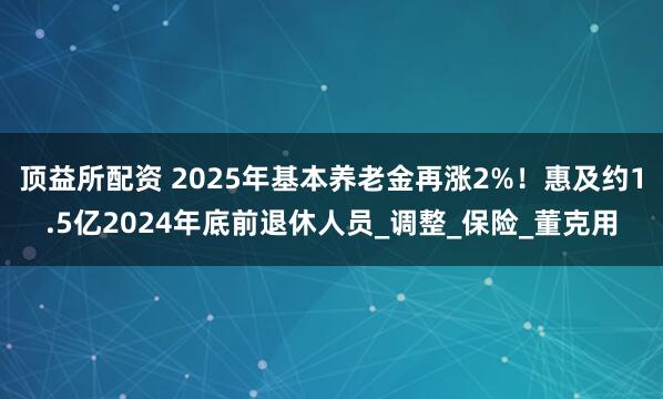 顶益所配资 2025年基本养老金再涨2%！惠及约1.5亿2024年底前退休人员_调整_保险_董克用