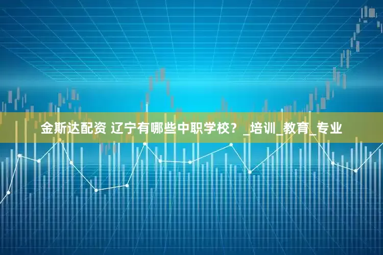 金斯达配资 辽宁有哪些中职学校？_培训_教育_专业