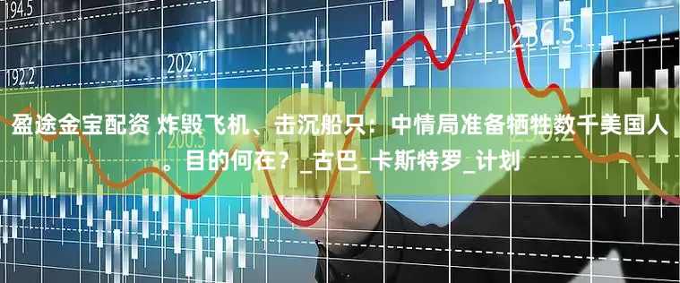 盈途金宝配资 炸毁飞机、击沉船只：中情局准备牺牲数千美国人。目的何在？_古巴_卡斯特罗_计划