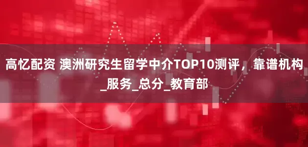 高忆配资 澳洲研究生留学中介TOP10测评，靠谱机构_服务_总分_教育部