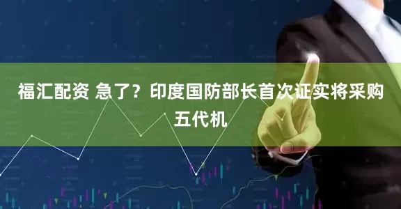 福汇配资 急了？印度国防部长首次证实将采购五代机