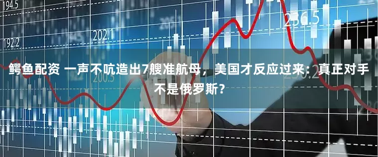 鳄鱼配资 一声不吭造出7艘准航母，美国才反应过来：真正对手不是俄罗斯？