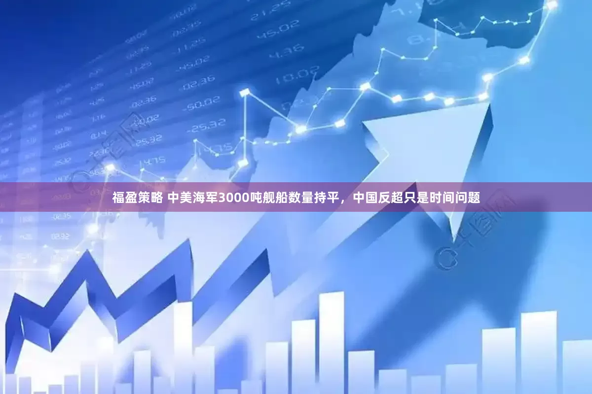 福盈策略 中美海军3000吨舰船数量持平，中国反超只是时间问题