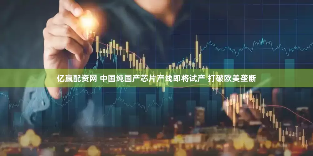 亿赢配资网 中国纯国产芯片产线即将试产 打破欧美垄断