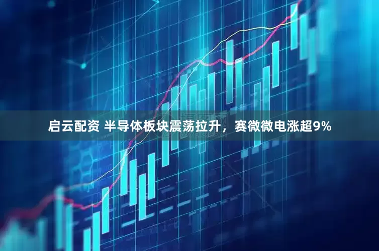 启云配资 半导体板块震荡拉升，赛微微电涨超9%