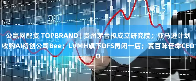 公赢网配资 TOPBRAND | 贵州茅台拟成立研究院；亚马逊计划收购AI初创公司Bee；LVMH旗下DFS再闭一店；赛百味任命CEO