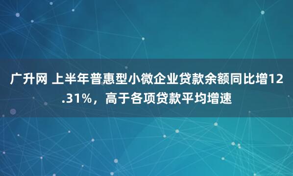 广升网 上半年普惠型小微企业贷款余额同比增12.31%，高于各项贷款平均增速