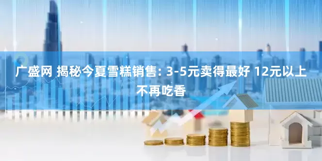 广盛网 揭秘今夏雪糕销售: 3-5元卖得最好 12元以上不再吃香