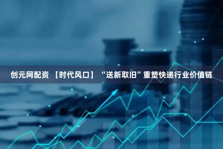 创元网配资 【时代风口】 “送新取旧”重塑快递行业价值链