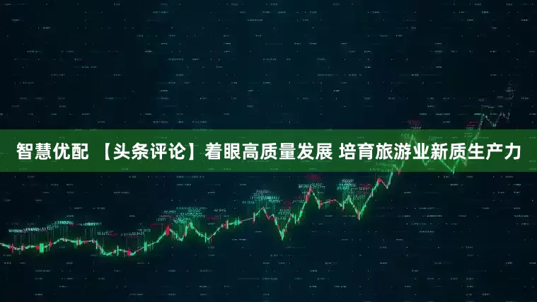 智慧优配 【头条评论】着眼高质量发展 培育旅游业新质生产力