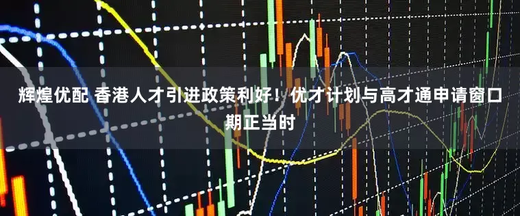 辉煌优配 香港人才引进政策利好！优才计划与高才通申请窗口期正当时