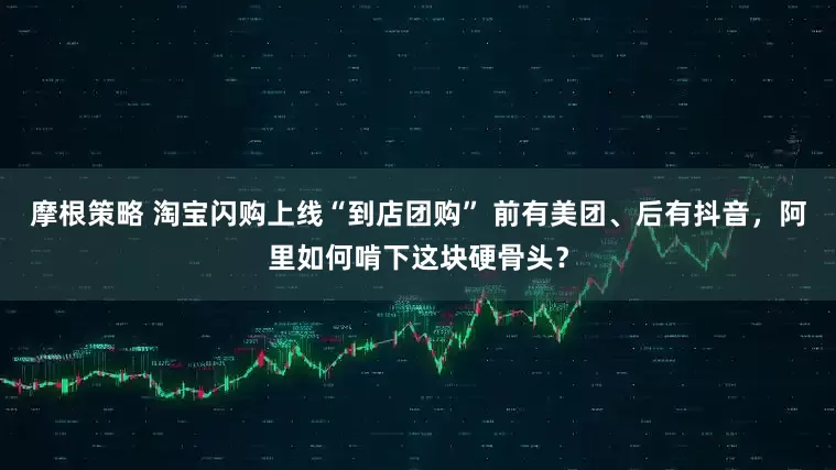 摩根策略 淘宝闪购上线“到店团购” 前有美团、后有抖音，阿里如何啃下这块硬骨头？