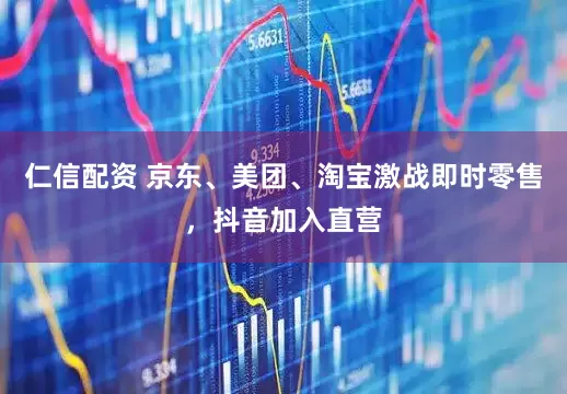 仁信配资 京东、美团、淘宝激战即时零售，抖音加入直营