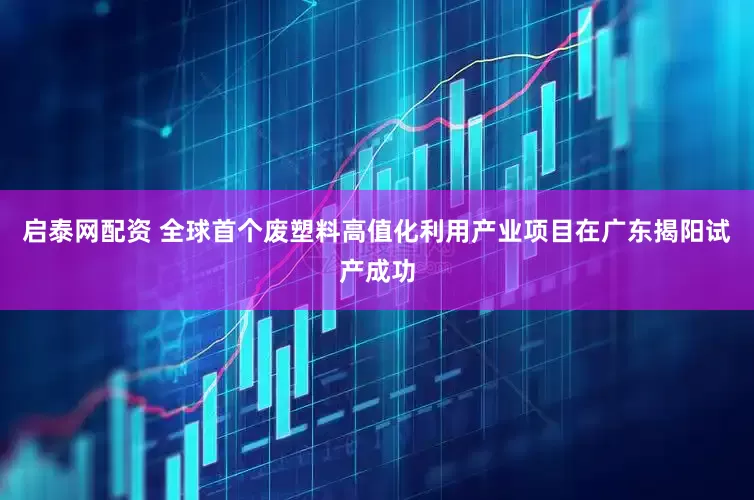 启泰网配资 全球首个废塑料高值化利用产业项目在广东揭阳试产成功