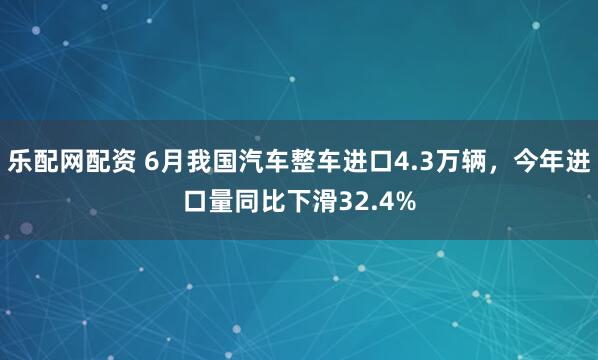 乐配网配资 6月我国汽车整车进口4.3万辆，今年进口量同比下滑32.4%