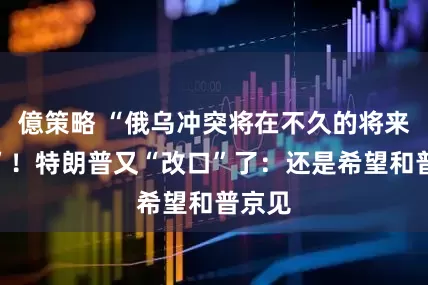 億策略 “俄乌冲突将在不久的将来结束”！特朗普又“改口”了：还是希望和普京见