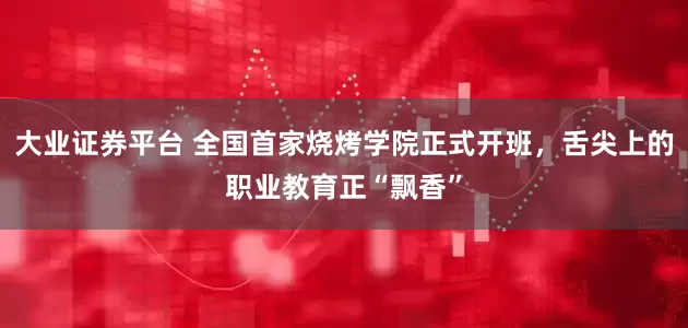 大业证券平台 全国首家烧烤学院正式开班,舌尖上的职业教育正“飘香”