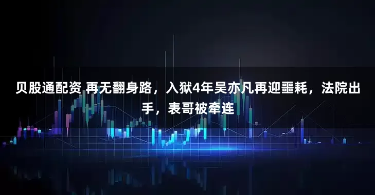 贝股通配资 再无翻身路,入狱4年吴亦凡再迎噩耗,法院出手,表哥被牵连