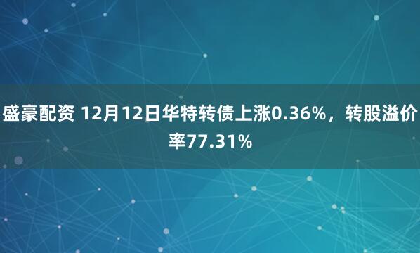 盛豪配资 12月12日华特转债上涨0.36%，转股溢价率77.31%