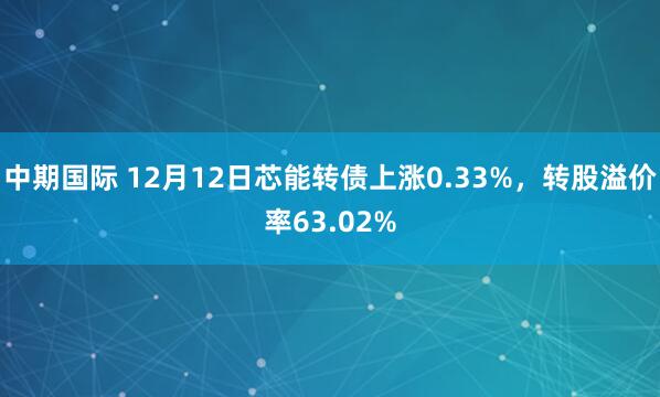 中期国际 12月12日芯能转债上涨0.33%,转股溢价率63.02%