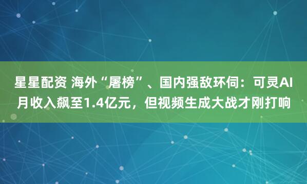 星星配资 海外“屠榜”、国内强敌环伺：可灵AI月收入飙至1.4亿元，但视频生成大战才刚打响