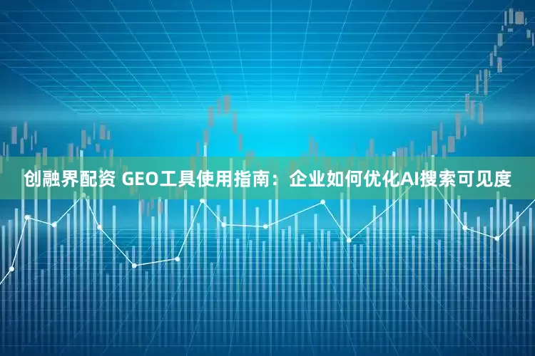创融界配资 GEO工具使用指南：企业如何优化AI搜索可见度