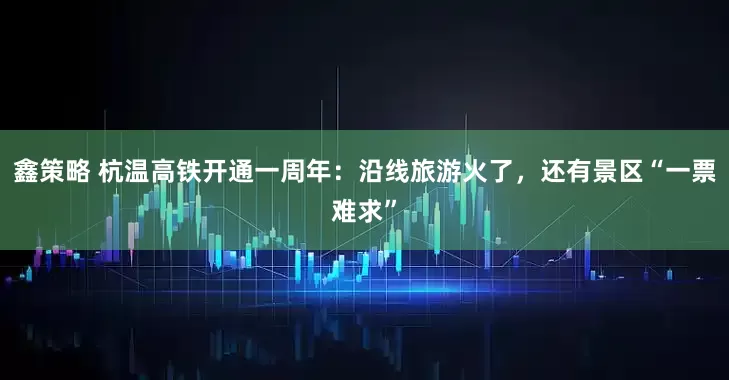 鑫策略 杭温高铁开通一周年:沿线旅游火了,还有景区“一票难求”