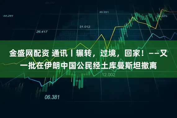 金盛网配资 通讯丨辗转,过境,回家!——又一批在伊朗中国公民经土库曼斯坦撤离