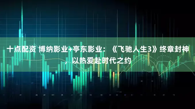 十点配资 博纳影业+亭东影业：《飞驰人生3》终章封神，以热爱赴时代之约