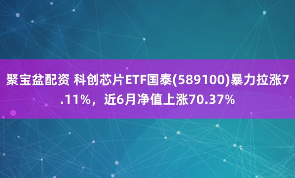 聚宝盆配资 科创芯片ETF国泰(589100)暴力拉涨7.11%,近6月净值上涨70.37%